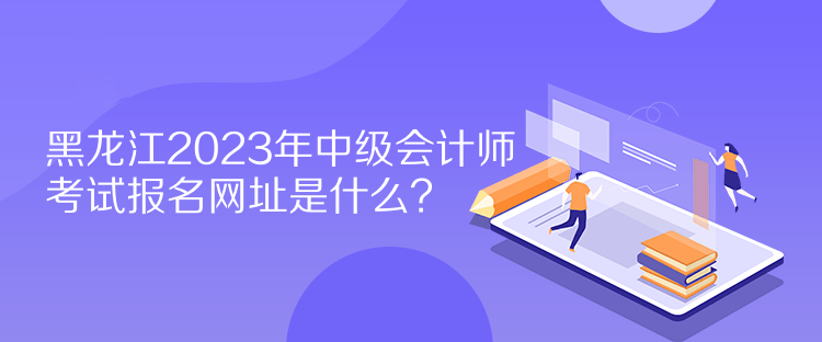 黑龍江2023年中級會計師考試報名網(wǎng)址是什么？