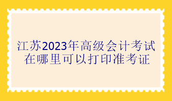 江蘇2023年高級會計考試在哪里可以打印準(zhǔn)考證？