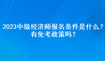 2023年中級經(jīng)濟(jì)師報(bào)名條件是什么？有免考政策嗎？