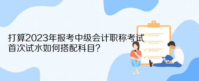 打算2023年報(bào)考中級(jí)會(huì)計(jì)職稱考試 首次試水如何搭配科目？