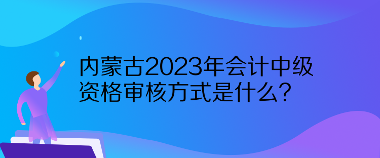 內(nèi)蒙古2023年會計中級資格審核方式是什么？