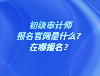 初級審計師報名官網(wǎng)是什么？在哪報名？