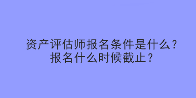 資產(chǎn)評估師報(bào)名條件是什么？報(bào)名什么時候截止？