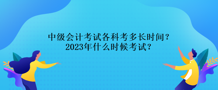 中級會計考試各科考多長時間？2023年什么時候考試？