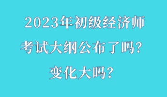 2023年初級(jí)經(jīng)濟(jì)師考試大綱公布了嗎？變化大嗎？