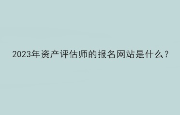 2023年資產(chǎn)評估師的報(bào)名網(wǎng)站是什么？