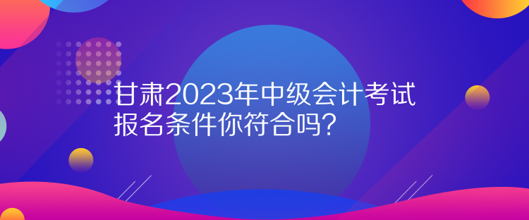 甘肅2023年中級會計考試報名條件你符合嗎？