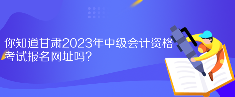 你知道甘肅2023年中級會計資格考試報名網(wǎng)址嗎？