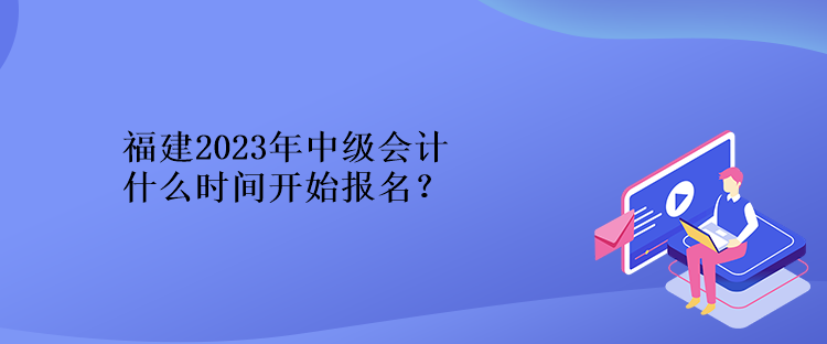 福建2023年中級會計什么時間開始報名？