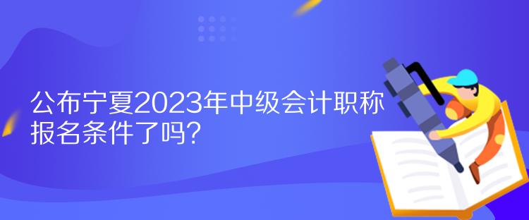 公布寧夏2023年中級會計職稱報名條件了嗎？