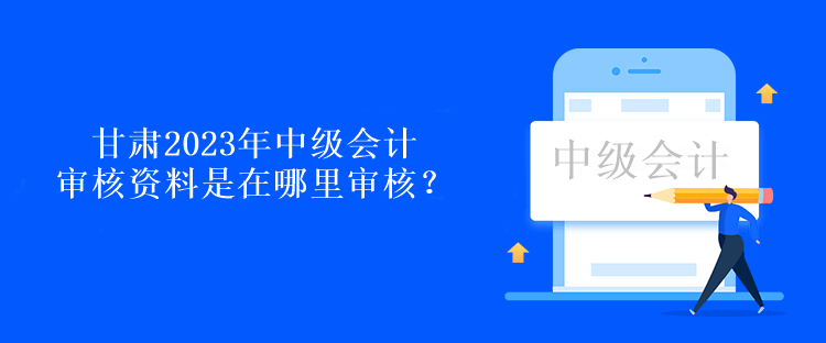 甘肅2023年中級(jí)會(huì)計(jì)審核資料是在哪里審核？
