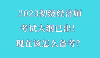 2023初級經(jīng)濟(jì)師考試大綱已出！現(xiàn)在該怎么備考？