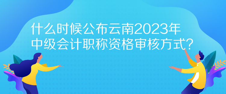 什么時候公布云南2023年中級會計職稱資格審核方式？
