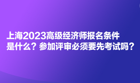 上海2023高級經(jīng)濟(jì)師報名條件是什么？參加評審必須要先考試嗎？