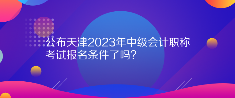 公布天津2023年中級會計職稱考試報名條件了嗎？