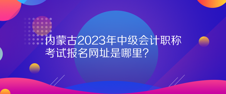 內(nèi)蒙古2023年中級會計職稱考試報名網(wǎng)址是哪里？