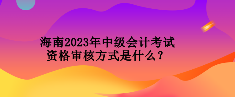 海南2023年中級(jí)會(huì)計(jì)考試資格審核方式是什么？
