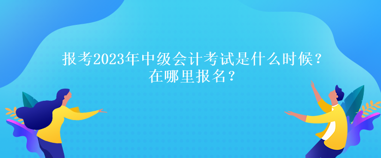報(bào)考2023年中級(jí)會(huì)計(jì)考試是什么時(shí)候？在哪里報(bào)名？