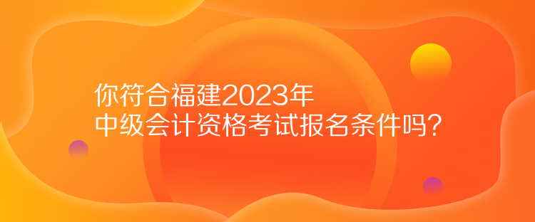 你符合福建2023年中級會計資格考試報名條件嗎？