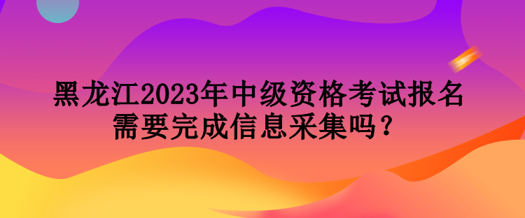 黑龍江2023年中級(jí)資格考試報(bào)名需要完成信息采集嗎？