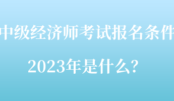 中級(jí)經(jīng)濟(jì)師考試報(bào)名條件2023年是什么？