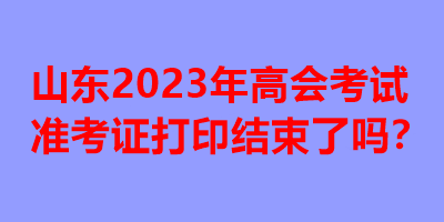山東2023年高會考試準(zhǔn)考證打印結(jié)束了嗎？
