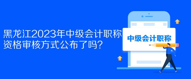 黑龍江2023年中級會計職稱資格審核方式公布了嗎？