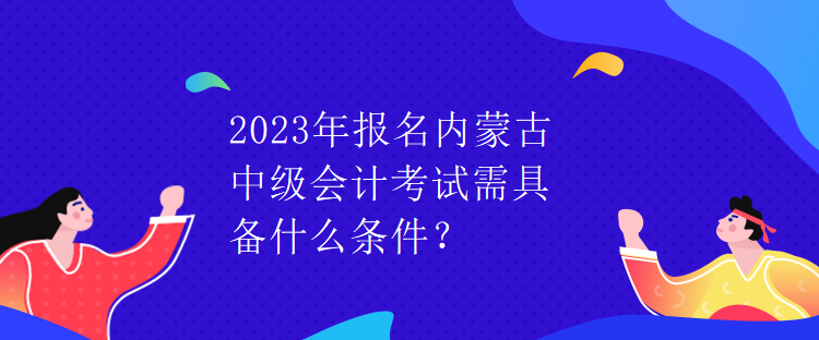 2023年報(bào)名內(nèi)蒙古中級(jí)會(huì)計(jì)考試需具備什么條件？