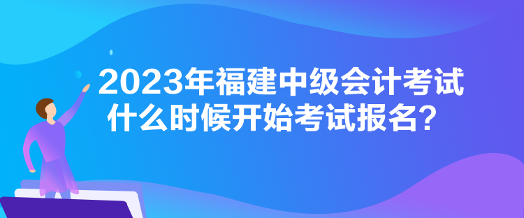 2023年福建中級(jí)會(huì)計(jì)考試什么時(shí)候開(kāi)始考試報(bào)名？
