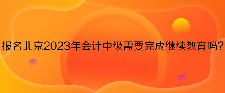 報名北京2023年會計中級需要完成繼續(xù)教育嗎？