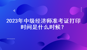 2023年中級經(jīng)濟(jì)師準(zhǔn)考證打印時(shí)間是什么時(shí)候？