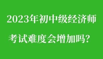2023年初中級經(jīng)濟(jì)師考試難度會增加嗎？