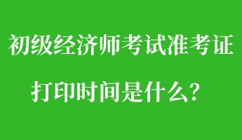 初級經濟師考試準考證打印時間是什么？