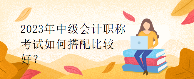 2023年中級(jí)會(huì)計(jì)職稱(chēng)考試如何搭配比較好？