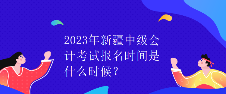 2023年新疆中級會計考試報名時間是什么時候？