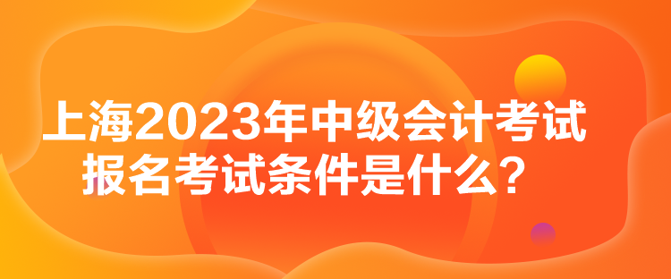 上海2023年中級會計考試報名考試條件是什么？