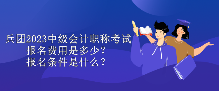 兵團2023中級會計職稱考試報名費用是多少？報名條件是什么？