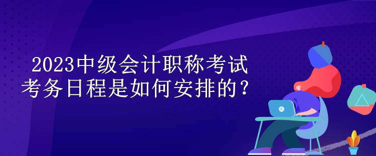 2023中級(jí)會(huì)計(jì)職稱考試考務(wù)日程是如何安排的？