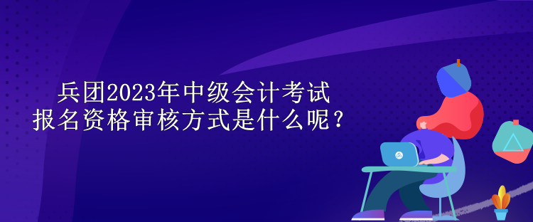 兵團2023年中級會計考試報名資格審核方式是什么呢？