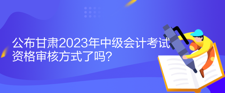 公布甘肅2023年中級會計考試資格審核方式了嗎？