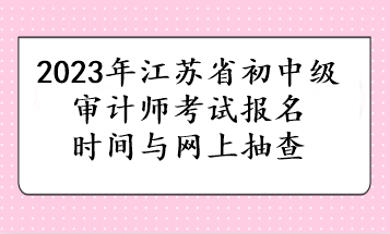 2023年江蘇省初中級審計師考試報名時間與網(wǎng)上抽查