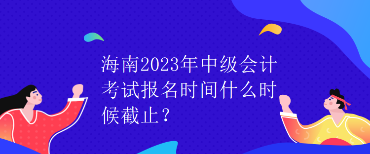 海南2023年中級(jí)會(huì)計(jì)考試報(bào)名時(shí)間什么時(shí)候截止？