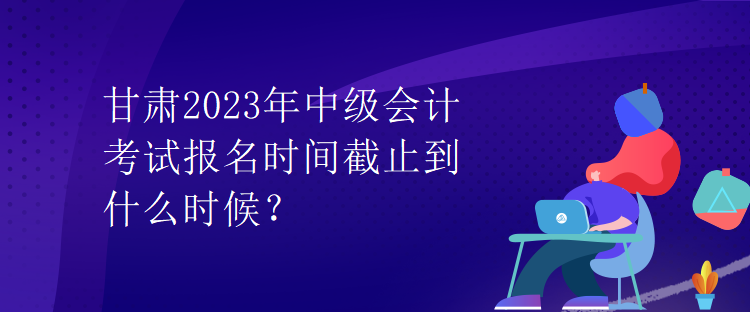 甘肅2023年中級會計考試報名時間截止到什么時候？