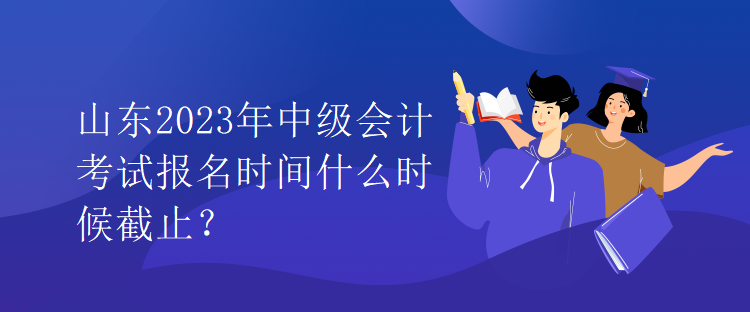 山東2023年中級會計考試報名時間什么時候截止？