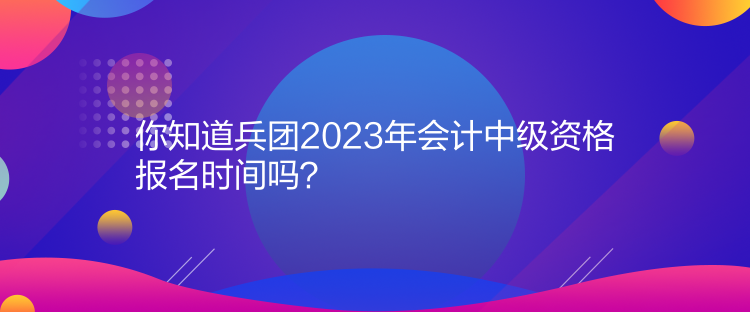 你知道兵團(tuán)2023年會(huì)計(jì)中級(jí)資格報(bào)名時(shí)間嗎？
