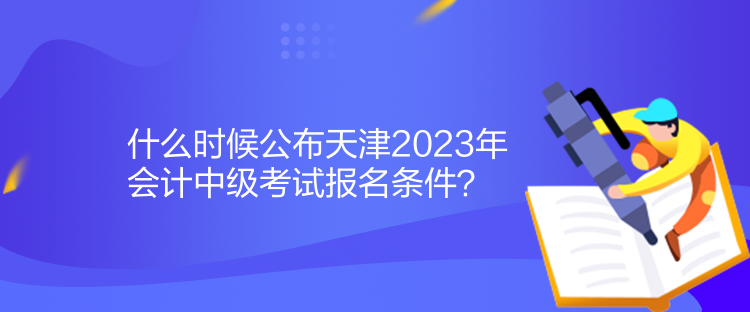 什么時(shí)候公布天津2023年會計(jì)中級考試報(bào)名條件？
