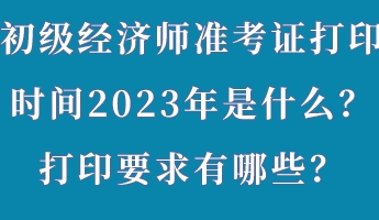 初級(jí)經(jīng)濟(jì)師準(zhǔn)考證打印時(shí)間2023年是什么？打印要求有哪些？