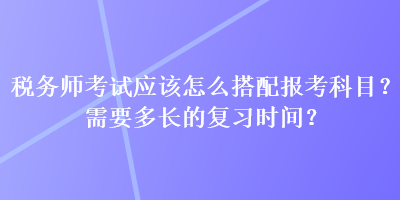 稅務(wù)師考試應(yīng)該怎么搭配報考科目？需要多長的復(fù)習時間？