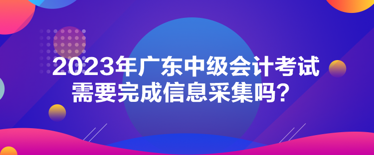 2023年廣東中級會計考試需要完成信息采集嗎？