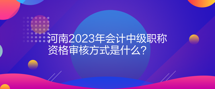 河南2023年會計(jì)中級職稱資格審核方式是什么？